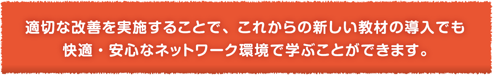 適切な改善を実施することで、これからの新しい教材の導入でも快適・安心なネットワーク環境で学ぶことができます。